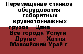 Перемещение станков, оборудования, габаритных крупнотоннажных грузов › Цена ­ 7 000 - Все города Услуги » Другие   . Ханты-Мансийский,Урай г.